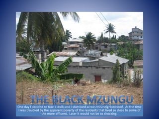 One day I decided to take a walk and I stumbled across this neighborhood. At the time 
I was troubled by the apparent poverty of the residents that lived so close to some of 
the more affluent. Later it would not be so shocking. 
 