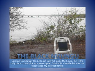 Until we found away for me to get Internet inside the house, this is the 
only place I could pick up a weak signal. Saidi built a banda there for me 
that I called my Internet banda. 
 