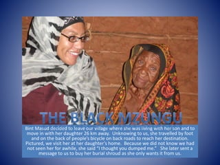 Bint Masud decided to leave our village where she was living with her son and to 
move in with her daughter 26 km away. Unknowing to us, she travelled by foot 
and on the back of people’s bicycle on back roads to reach her destination. 
Pictured, we visit her at her daughter’s home. Because we did not know we had 
not seen her for awhile, she said “I thought you dumped me.” She later sent a 
message to us to buy her burial shroud as she only wants it from us. 
 