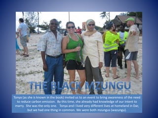Tonya (as she is known in the book) invited us to an event to bring awareness of the need 
to reduce carbon emission. By this time, she already had knowledge of our intent to 
marry. She was the only one. Tonya and I lived very different lives at homeland in Dar, 
but we had one thing in common. We were both mzungus (wazungu). 
 
