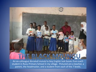An ex-colleague donated money to buy English text books from each 
student in Ruvu Primary School in my village. Pictured are a teacher, a 
parent, the headmaster, and a student from each of the 7 levels. 
 
