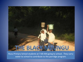 Ruvu Primary School students at 7:00 AM going to school. They carry 
water to school to contribute to the porridge program. 
 