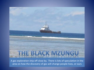 A gas exploration ship off close by. There is lots of speculation in the 
area on how the discovery of gas will change people lives, or ours 
 