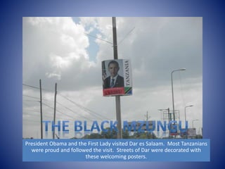 President Obama and the First Lady visited Dar es Salaam. Most Tanzanians 
were proud and followed the visit. Streets of Dar were decorated with 
these welcoming posters. 
 