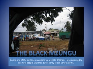 During one of the daytime excursions we went to Chilinze. I was surprised to 
see how people swarmed buses to try to sell various items. 
 