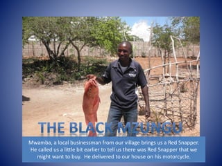 Mwamba, a local businessman from our village brings us a Red Snapper. 
He called us a little bit earlier to tell us there was Red Snapper that we 
might want to buy. He delivered to our house on his motorcycle. 
 