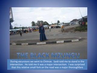 During excursions we went to Chilinze. Saidi told me to stand in the 
intersection. He told me it was a major intersection. I was surprised 
that this relative small fork on the road was a major thoroughfare 
 