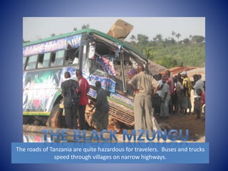 The roads of Tanzania are quite hazardous for travelers. Buses and trucks 
speed through villages on narrow highways. 
 