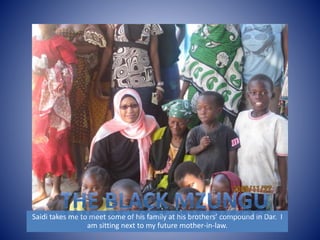 Saidi takes me to meet some of his family at his brothers’ compound in Dar. I 
am sitting next to my future mother-in-law. 
 