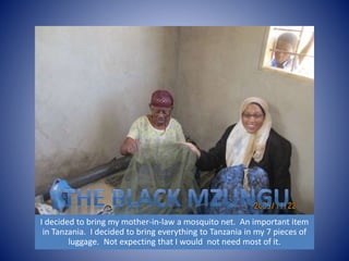 I decided to bring my mother-in-law a mosquito net. An important item 
in Tanzania. I decided to bring everything to Tanzania in my 7 pieces of 
luggage. Not expecting that I would not need most of it. 
 