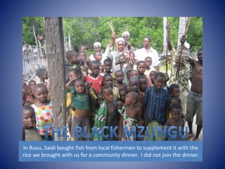 In Ruvu, Saidi bought fish from local fishermen to supplement it with the 
rice we brought with us for a community dinner. I did not join the dinner. 
 