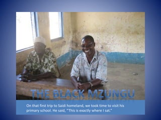 On that first trip to Saidi homeland, we took time to visit his 
primary school. He said, “This is exactly where I sat.” 
 