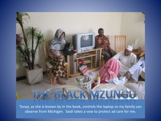 Tonya, as she is known by in the book, controls the laptop so my family can 
observe from Michigan. Saidi takes a vow to protect ad care for me. 
 