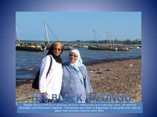 Ziyadah then joined us on what we call is our honeymoon trip a few days later. We went to 
Serengeti and Kilimanjaro together. This picture was taken in Bagamoyo. It was great and I was so 
glad I had someone close to share with. 
 