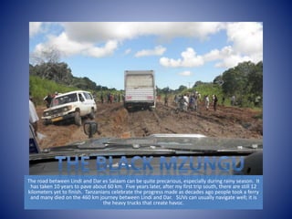The road between Lindi and Dar es Salaam can be quite precarious, especially during rainy season. It 
has taken 10 years to pave about 60 km. Five years later, after my first trip south, there are still 12 
kilometers yet to finish. Tanzanians celebrate the progress made as decades ago people took a ferry 
and many died on the 460 km journey between Lindi and Dar. SUVs can usually navigate well; it is 
the heavy trucks that create havoc. 
 