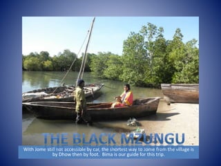 With Jome still not accessible by car, the shortest way to Jome from the village is 
by Dhow then by foot. Bima is our guide for this trip. 
 