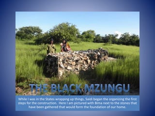 While I was in the States wrapping up things, Saidi began the organizing the first 
steps for the construction. Here I am pictured with Bima next to the stones that 
have been gathered that would form the foundation of our home. 
 