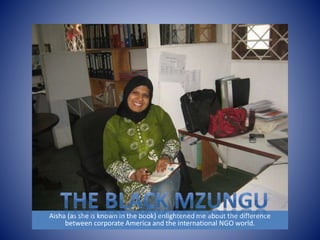 Aisha (as she is known in the book) enlightened me about the difference 
between corporate America and the international NGO world. 
 