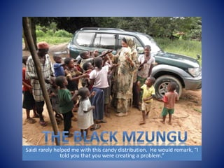 Saidi rarely helped me with this candy distribution. He would remark, “I 
told you that you were creating a problem.” 
 