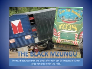 The road between Dar and Lindi after rain can be impassable after 
large vehicles block the road. 
 