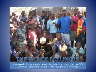 It was World Cup time while I was in the States. I returned with two FIFA 
World Cup soccer balls as a gift for the young men of my village. 
 