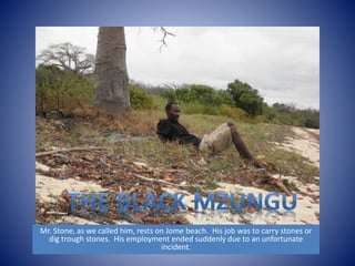 Mr. Stone, as we called him, rests on Jome beach. His job was to carry stones or 
dig trough stones. His employment ended suddenly due to an unfortunate 
incident. 
 