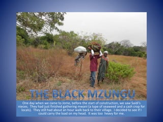 One day when we came to Jome, before the start of construction, we saw Saidi’s 
nieces. They had just finished gathering mwani (a type of seaweed and a cash crop for 
locals). They still had about an hour walk back to their village. I decided to see if I 
could carry the load on my head. It was too heavy for me. 
 