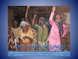 Saidi’s relatives were happy that we stopped by to visit a unyago celebration, a 
girls passage into womanhood. I tried to show I can be festive too. 
 