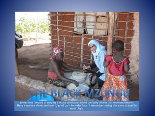 Sometimes I would by stop by a house to inquire about the daily chores that women perform. 
Here a woman shows me how to grind corn to make flour. I remember seeing this same utensil in 
rural Libya. 
 