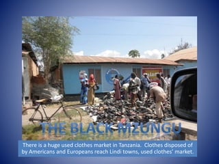 There is a huge used clothes market in Tanzania. Clothes disposed of 
by Americans and Europeans reach Lindi towns, used clothes’ market. 
 