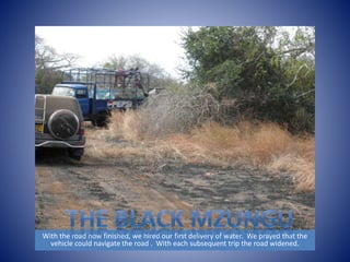 With the road now finished, we hired our first delivery of water. We prayed that the 
vehicle could navigate the road . With each subsequent trip the road widened. 
 