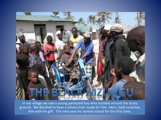 In our village we saw a young paralyzed boy who scooted around the dusty 
ground. We decided to have a wheel chair made for him. Here, Saidi surprises 
him with his gift. The next year he started school for the first time. 
 