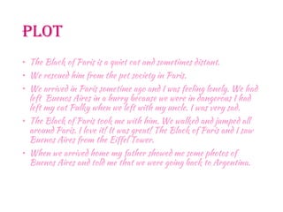 Plot
• The Black of Paris is a quiet cat and sometimes distant.
• We rescued him from the pet society in Paris.
• We arrived in Paris sometime ago and I was feeling lonely. We had
left Buenos Aires in a hurry because we were in dangerous I had
left my cat Pulky when we left with my uncle. I was very sad.
• The Black of Paris took me with him. We walked and jumped all
around Paris. I love it! It was great! The Black of Paris and I saw
Buenos Aires from the Eiffel Tower.
• When we arrived home my father showed me some photos of
Buenos Aires and told me that we were going back to Argentina.
 