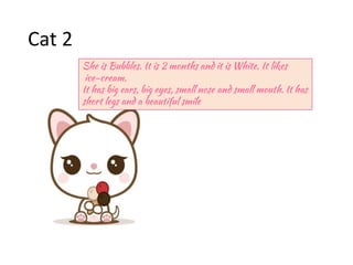 Cat 2
She is Bubbles. It is 2 months and it is White. It likes
ice-cream.
It has big ears, big eyes, small nose and small mouth. It has
short legs and a beautiful smile
 