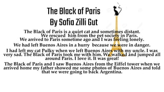 TheBlackofParis
BySofiaZilliGut
The Black of Paris is a quiet cat and sometimes distant.
We rescued him from the pet society in Paris.
We arrived to Paris sometime ago and I was feeling lonely.
We had left Buenos Aires in a hurry because we were in danger.
I had left my cat Pulky when we left Buenos Aires with my uncle. I was
very sad. The Black of Paris took me with him. We walked and jumped all
around Paris. I love it. It was great!
The Black of Paris and I saw Buenos Aires from the Eiffel tower when we
arrived home my father showed me some photos of Buenos Aires and told
that we were going to back Argentina.
 