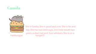 Camila
She is Camila. She is good and cute. She is fat and
• big. She has two little eyes, one little mouth two
• years, a short tail and four whiskers. She is on a
hamburguer burger!!!
 