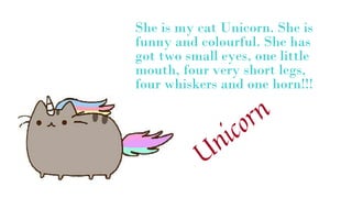She is my cat Unicorn. She is
funny and colourful. She has
got two small eyes, one little
mouth, four very short legs,
four whiskers and one horn!!!
 