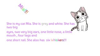 She is my cat Mia. She is grey and white. She has
two big
eyes, two very big ears, one little nose, a little
mouth , four legs and
one short tail. She also has six Whiskers!!!
 