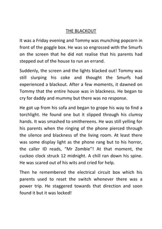 THE BLACKOUT
It was a Friday evening and Tommy was munching popcorn in
front of the goggle box. He was so engrossed with the Smurfs
on the screen that he did not realise that his parents had
stepped out of the house to run an errand.
Suddenly, the screen and the lights blacked out! Tommy was
still slurping his coke and thought the Smurfs had
experienced a blackout. After a few moments, it dawned on
Tommy that the entire house was in blackness. He began to
cry for daddy and mummy but there was no response.
He got up from his sofa and began to grope his way to find a
torchlight. He found one but it slipped through his clumsy
hands. It was smashed to smithereens. He was still yelling for
his parents when the ringing of the phone pierced through
the silence and blackness of the living room. At least there
was some display light as the phone rang but to his horror,
the caller ID reads, “Mr Zombie”! At that moment, the
cuckoo clock struck 12 midnight. A chill ran down his spine.
He was scared out of his wits and cried for help.
Then he remembered the electrical circuit box which his
parents used to reset the switch whenever there was a
power trip. He staggered towards that direction and soon
found it but it was locked!

 