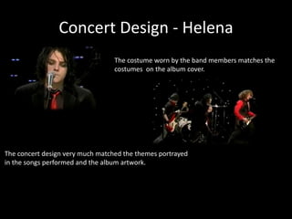 Concert Design - Helena
The costume worn by the band members matches the
costumes on the album cover.
The concert design very much matched the themes portrayed
in the songs performed and the album artwork.
 