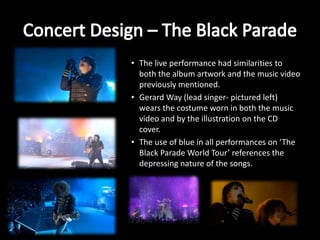 • The live performance had similarities to
both the album artwork and the music video
previously mentioned.
• Gerard Way (lead singer- pictured left)
wears the costume worn in both the music
video and by the illustration on the CD
cover.
• The use of blue in all performances on ‘The
Black Parade World Tour’ references the
depressing nature of the songs.
 