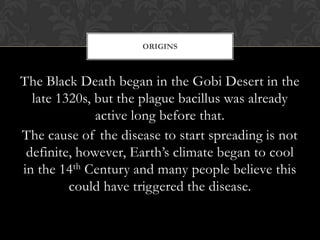 ORIGINS



The Black Death began in the Gobi Desert in the
  late 1320s, but the plague bacillus was already
              active long before that.
The cause of the disease to start spreading is not
 definite, however, Earth’s climate began to cool
in the 14th Century and many people believe this
         could have triggered the disease.
 