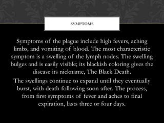 SYMPTOMS



   Symptoms of the plague include high fevers, aching
 limbs, and vomiting of blood. The most characteristic
symptom is a swelling of the lymph nodes. The swelling
bulges and is easily visible; its blackish coloring gives the
          disease its nickname, The Black Death.
 The swellings continue to expand until they eventually
   burst, with death following soon after. The process,
     from first symptoms of fever and aches to final
            expiration, lasts three or four days.
 