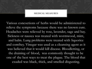 MEDICAL MEASURES



Various concoctions of herbs would be administered to
relieve the symptoms because there was no known cure.
Headaches were relieved by rose, lavender, sage and bay.
 Sickness or nausea was treated with wormwood, mint,
  and balm. Lung problems were treated with liquorice
and comfrey. Vinegar was used as a cleansing agent as it
 was believed that it would kill disease. Bloodletting, or
  the draining of blood, was commonly thought to be
one of the best ways to treat the plague. The blood that
     exuded was black, thick, and smelled disgusting.
 