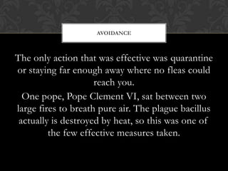 AVOIDANCE



The only action that was effective was quarantine
or staying far enough away where no fleas could
                     reach you.
  One pope, Pope Clement VI, sat between two
large fires to breath pure air. The plague bacillus
 actually is destroyed by heat, so this was one of
         the few effective measures taken.
 
