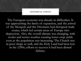 HISTORICAL TIMING



 The European economy was already in difficulties. It
was approaching the limits of expansion, and the arrival
of the Mongols and the Ottomans had disrupted trade
     routes, which led certain areas of Europe into
depression. Also, the overall climate was changing, with
  cooler and wetter weather creating lower crop yields
even as the population was increasing. The Church was
in poor shape as well, and the Holy Land had been lost
   in the 1290s; efforts to recover it had been dismal
                         failures.
 