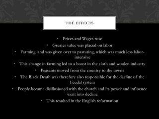 THE EFFECTS


                             • Prices and Wages rose
                        • Greater value was placed on labor
    •    Farming land was given over to pasturing, which was much less labor-
                                        intensive
    •    This change in farming led to a boost in the cloth and woolen industry
                 • Peasants moved from the country to the towns
    •    The Black Death was therefore also responsible for the decline of the
                                     Feudal system
•       People became disillusioned with the church and its power and influence
                                   went into decline
                    • This resulted in the English reformation
 