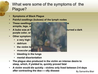 What were some of the symptoms of  the Plague?Symptoms of Black PlaguePainful swellings (buboes) of the lymph nodesThese swellings, or buboes, would appear in the armpits, legs, neck, or groinA bubo was at first a red color. The bubo then turned a dark purple color, or blackOther symptoms of the Black Death included:a very high feverdeliriumthe victim begins to vomitmuscular painsbleeding in the lungsmental disorientationThe plague also produced in the victim an intense desire to sleep, which, if yielded to, quickly proved fatalA victim would die quickly - victims only lived between 2-4 days after contracting the dea­­­­­­dly diseaseBy Samantha Blair