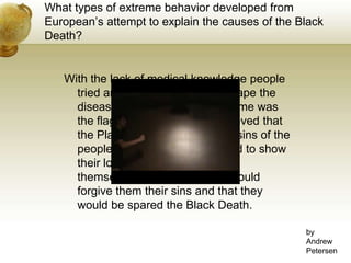 What types of extreme behavior developed from European’s attempt to explain the causes of the Black Death?With the lack of medical knowledge people tried anything to help them escape the disease. One of the more extreme was the flagellants. Flagellants believed that the Plague was caused by the sins of the people, so these people wanted to show their love of God by whipping themselves, hoping that God would forgive them their sins and that they would be spared the Black Death.byAndrewPetersen