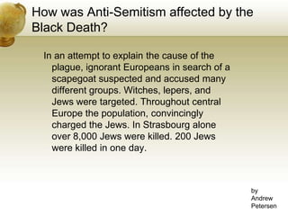 How was Anti-Semitism affected by the Black Death? In an attempt to explain the cause of the plague, ignorant Europeans in search of a scapegoat suspected and accused many different groups. Witches, lepers, and Jews were targeted. Throughout central Europe the population, convincingly charged the Jews. In Strasbourg alone over 8,000 Jews were killed. 200 Jews were killed in one day.byAndrewPetersen
